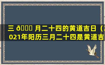 三 🍀 月二十四的黄道吉日（2021年阳历三月二十四是黄道吉日吗）